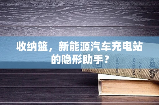 收纳篮，新能源汽车充电站的隐形助手？