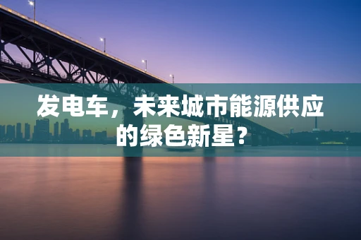 发电车，未来城市能源供应的绿色新星？