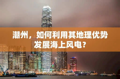潮州，如何利用其地理优势发展海上风电？