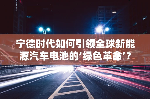 宁德时代如何引领全球新能源汽车电池的‘绿色革命’？