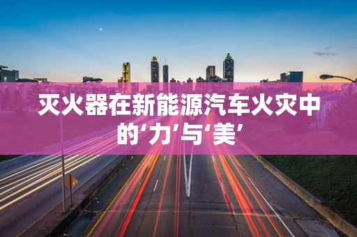 灭火器在新能源汽车火灾中的‘力’与‘美’