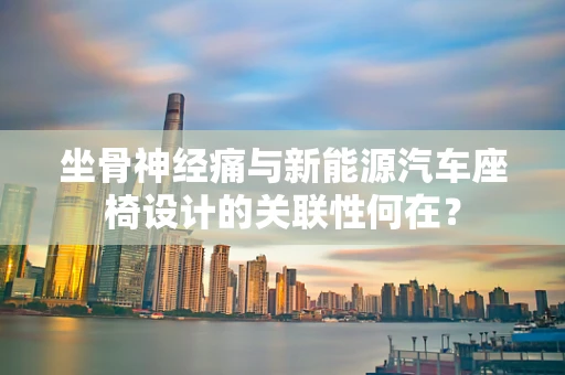 坐骨神经痛与新能源汽车座椅设计的关联性何在？