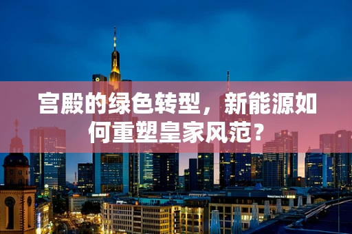 宫殿的绿色转型，新能源如何重塑皇家风范？