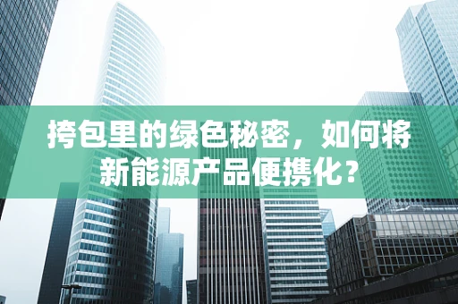 挎包里的绿色秘密，如何将新能源产品便携化？