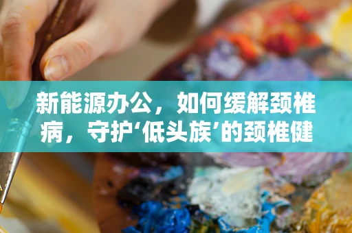 新能源办公，如何缓解颈椎病，守护‘低头族’的颈椎健康？