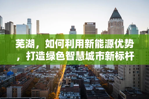 芜湖，如何利用新能源优势，打造绿色智慧城市新标杆？