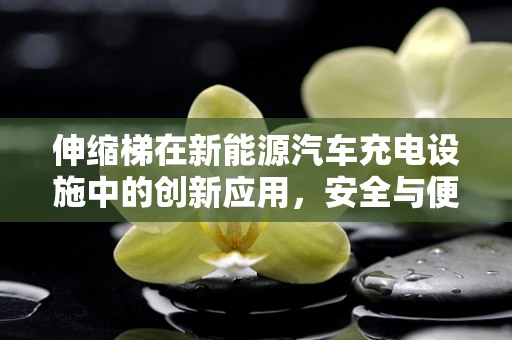 伸缩梯在新能源汽车充电设施中的创新应用，安全与便捷的双重挑战？