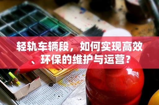 轻轨车辆段，如何实现高效、环保的维护与运营？