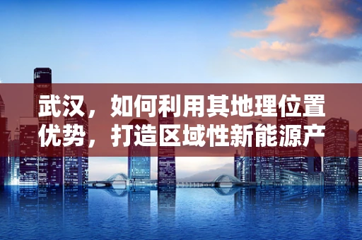 武汉，如何利用其地理位置优势，打造区域性新能源产业高地？