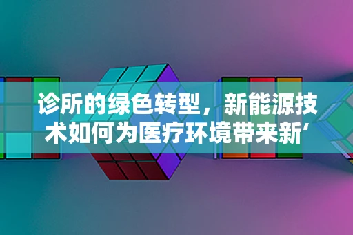 诊所的绿色转型，新能源技术如何为医疗环境带来新‘疗’法？