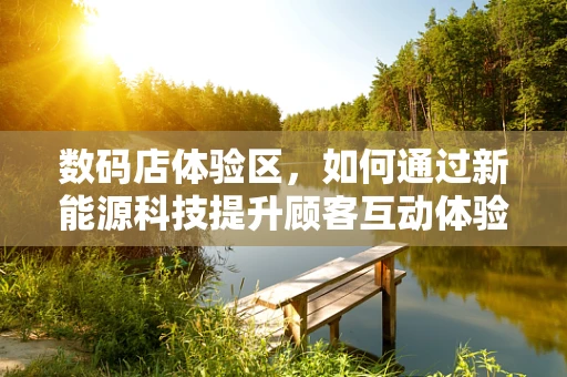 数码店体验区，如何通过新能源科技提升顾客互动体验？