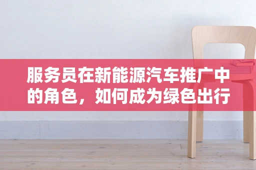 服务员在新能源汽车推广中的角色，如何成为绿色出行的‘绿色大使’？