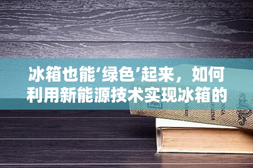冰箱也能‘绿色’起来，如何利用新能源技术实现冰箱的节能减排？