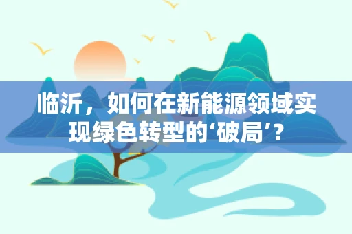临沂，如何在新能源领域实现绿色转型的‘破局’？