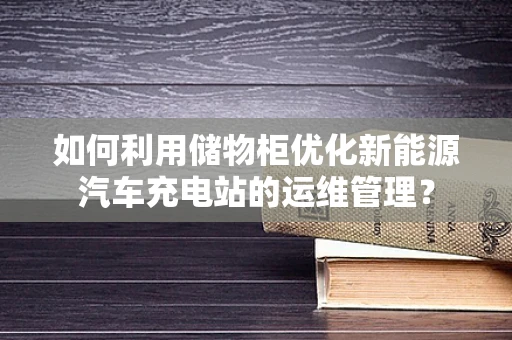 如何利用储物柜优化新能源汽车充电站的运维管理？