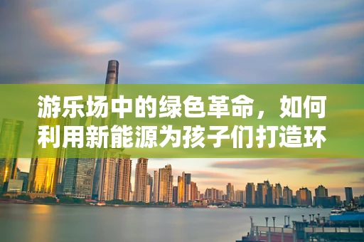 游乐场中的绿色革命，如何利用新能源为孩子们打造环保乐园？
