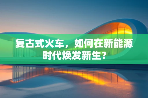 复古式火车，如何在新能源时代焕发新生？
