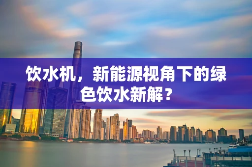 饮水机，新能源视角下的绿色饮水新解？