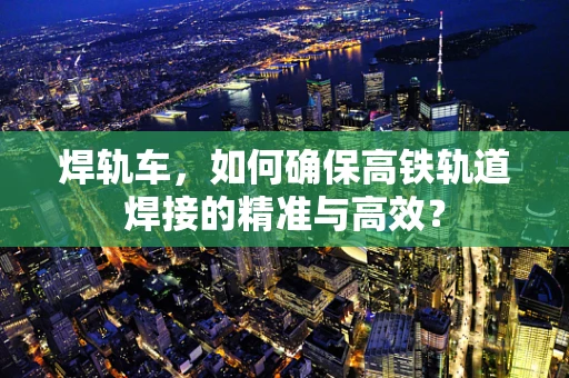 焊轨车，如何确保高铁轨道焊接的精准与高效？