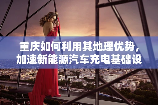 重庆如何利用其地理优势，加速新能源汽车充电基础设施建设？