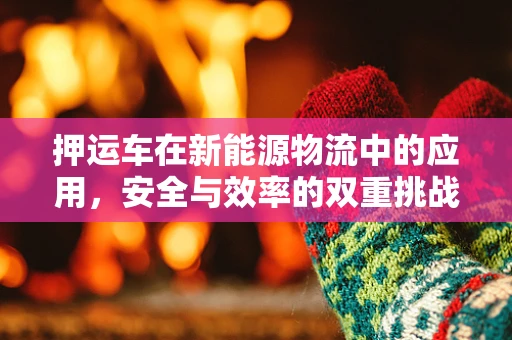 押运车在新能源物流中的应用，安全与效率的双重挑战？