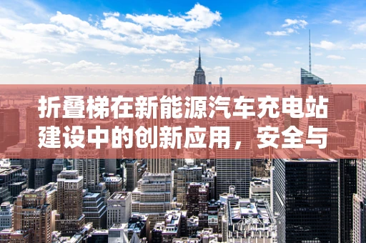 折叠梯在新能源汽车充电站建设中的创新应用，安全与便捷的双重挑战？