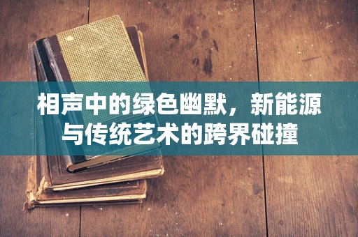 相声中的绿色幽默，新能源与传统艺术的跨界碰撞