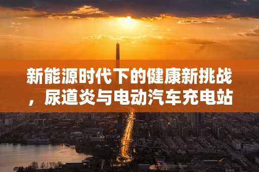 新能源时代下的健康新挑战，尿道炎与电动汽车充电站卫生安全的关系？