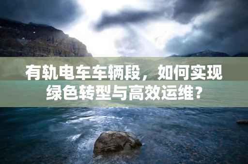 有轨电车车辆段，如何实现绿色转型与高效运维？