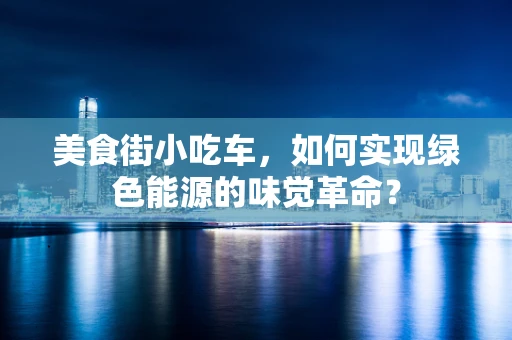 美食街小吃车，如何实现绿色能源的味觉革命？