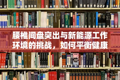 腰椎间盘突出与新能源工作环境的挑战，如何平衡健康与职业发展？