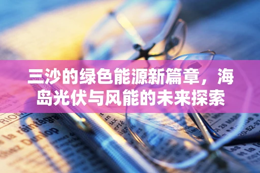 三沙的绿色能源新篇章，海岛光伏与风能的未来探索