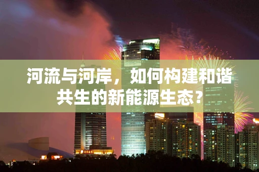 河流与河岸，如何构建和谐共生的新能源生态？