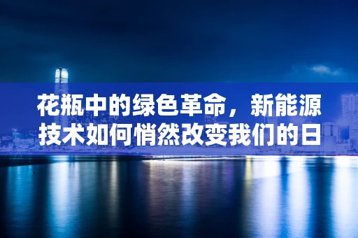 花瓶中的绿色革命，新能源技术如何悄然改变我们的日常生活？