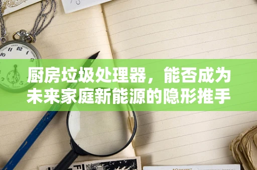 厨房垃圾处理器，能否成为未来家庭新能源的隐形推手？