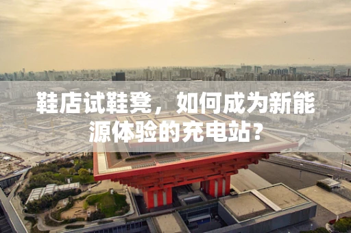 鞋店试鞋凳，如何成为新能源体验的充电站？