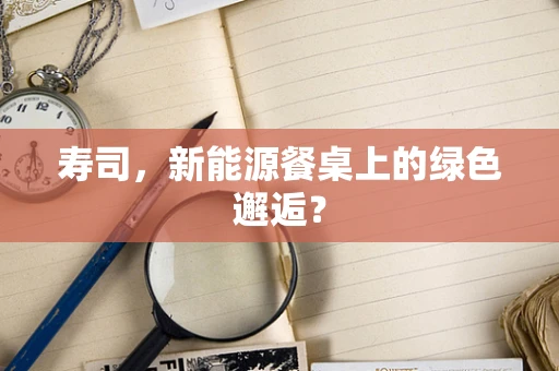 寿司，新能源餐桌上的绿色邂逅？