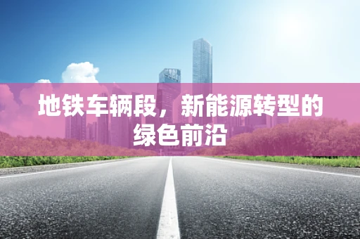 地铁车辆段，新能源转型的绿色前沿