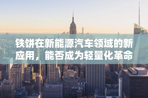 铁饼在新能源汽车领域的新应用，能否成为轻量化革命的‘秘密武器’？