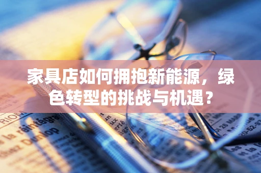 家具店如何拥抱新能源，绿色转型的挑战与机遇？