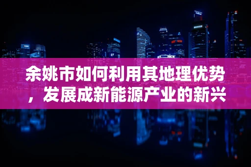 余姚市如何利用其地理优势，发展成新能源产业的新兴高地？