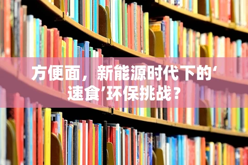 方便面，新能源时代下的‘速食’环保挑战？