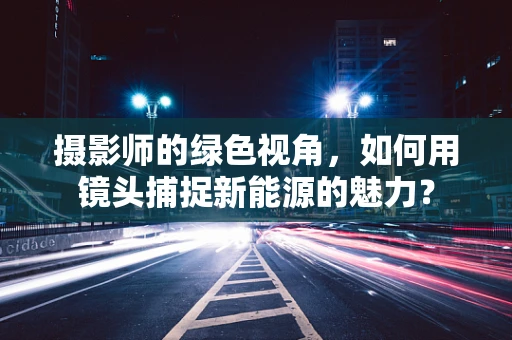 摄影师的绿色视角，如何用镜头捕捉新能源的魅力？