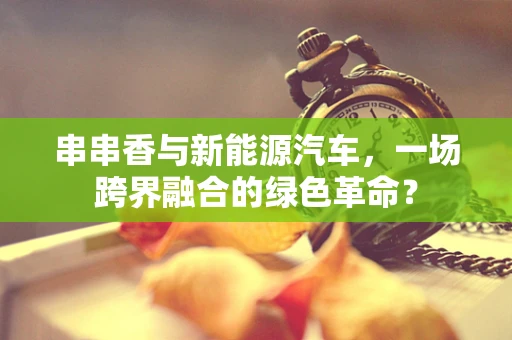 串串香与新能源汽车，一场跨界融合的绿色革命？