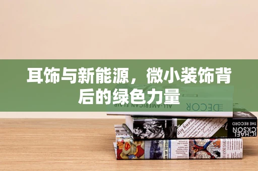 耳饰与新能源，微小装饰背后的绿色力量