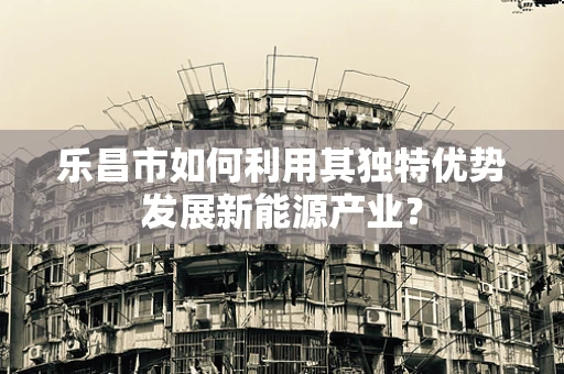 乐昌市如何利用其独特优势发展新能源产业？