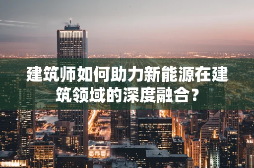 建筑师如何助力新能源在建筑领域的深度融合？