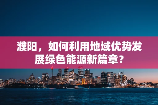濮阳，如何利用地域优势发展绿色能源新篇章？