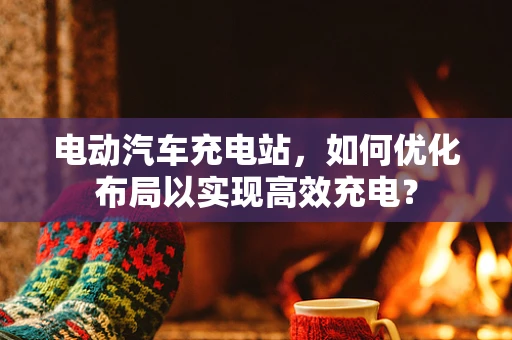 电动汽车充电站，如何优化布局以实现高效充电？