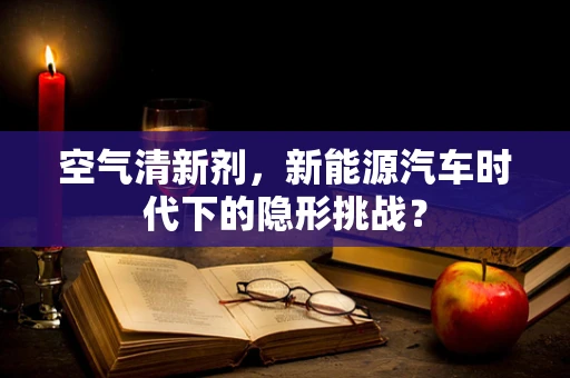 空气清新剂，新能源汽车时代下的隐形挑战？